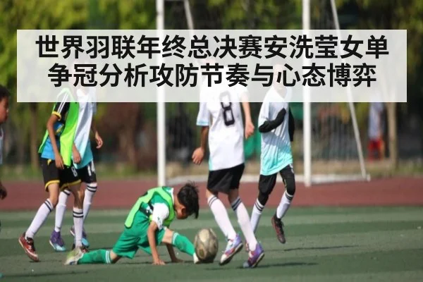 世界羽联年终总决赛安洗莹女单争冠分析攻防节奏与心态博弈
