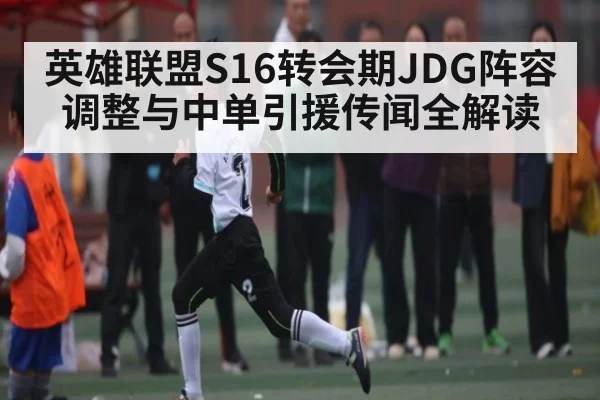 英雄联盟S16转会期JDG阵容调整与中单引援传闻全解读